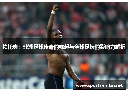 埃托奥:非洲足球传奇的崛起与全球足坛的影响力解析 埃托奥:非洲足球传奇的崛起与全球足坛的影响力解析