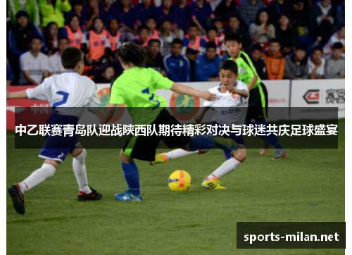 中乙联赛青岛队迎战陕西队期待精彩对决与球迷共庆足球盛宴 中乙联赛青岛队迎战陕西队期待精彩对决与球迷共庆足球盛宴