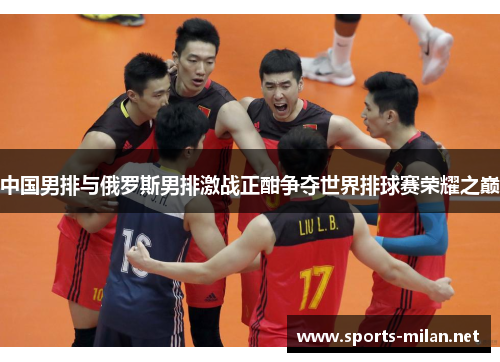 中国男排与俄罗斯男排激战正酣争夺世界排球赛荣耀之巅 中国男排与俄罗斯男排激战正酣争夺世界排球赛荣耀之巅