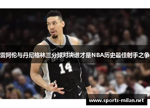 雷阿伦与丹尼格林三分球对决谁才是NBA历史最佳射手之争 雷阿伦与丹尼格林三分球对决谁才是NBA历史最佳射手之争