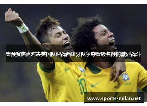 奥预赛焦点对决英国队迎战西班牙队争夺晋级名额的激烈战斗 奥预赛焦点对决英国队迎战西班牙队争夺晋级名额的激烈战斗