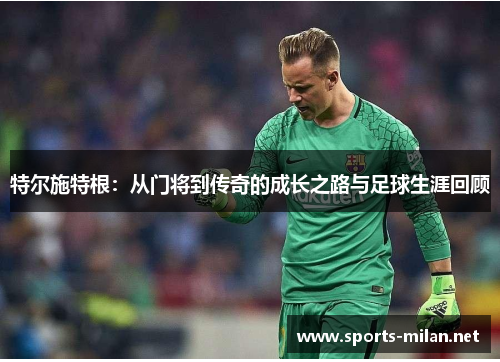 特尔施特根:从门将到传奇的成长之路与足球生涯回顾 特尔施特根:从门将到传奇的成长之路与足球生涯回顾