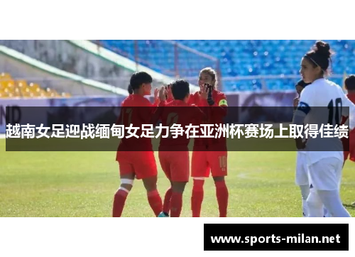 越南女足迎战缅甸女足力争在亚洲杯赛场上取得佳绩 越南女足迎战缅甸女足力争在亚洲杯赛场上取得佳绩